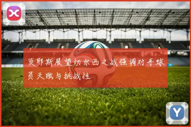 莫耶斯展望切尔西之战强调对手球员天赋与挑战性