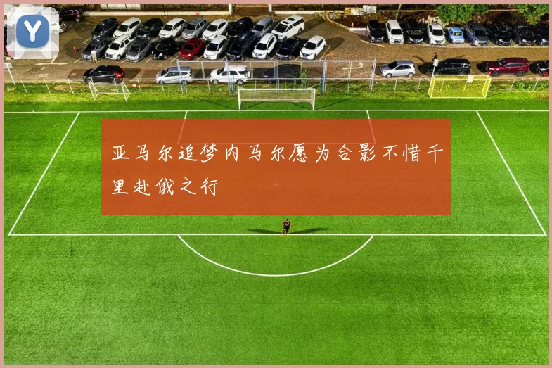 亚马尔追梦内马尔愿为合影不惜千里赴俄之行