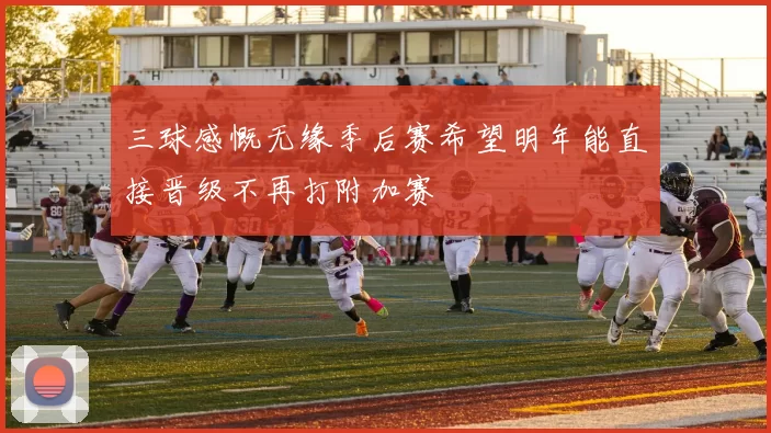 三球感慨无缘季后赛希望明年能直接晋级不再打附加赛