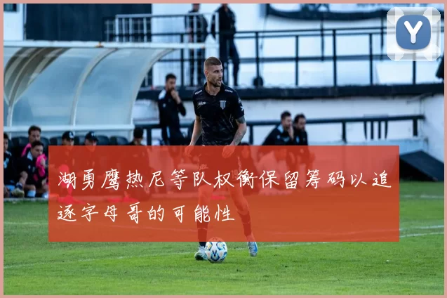 湖勇鹰热尼等队权衡保留筹码以追逐字母哥的可能性