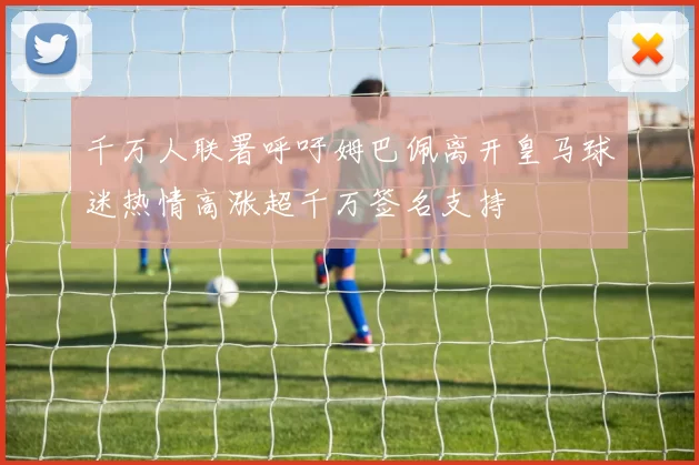 千万人联署呼吁姆巴佩离开皇马球迷热情高涨超千万签名支持