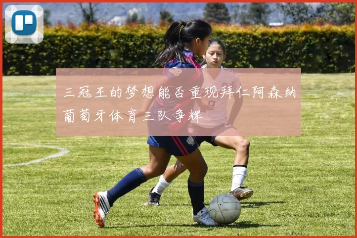三冠王的梦想能否重现拜仁阿森纳葡萄牙体育三队争辉