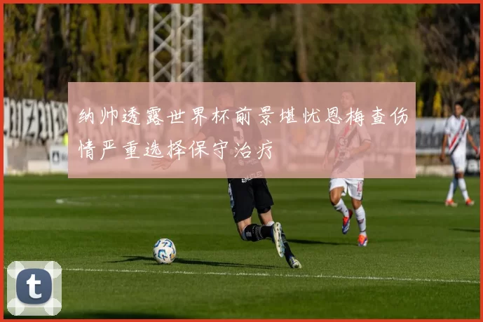 纳帅透露世界杯前景堪忧恩梅查伤情严重选择保守治疗