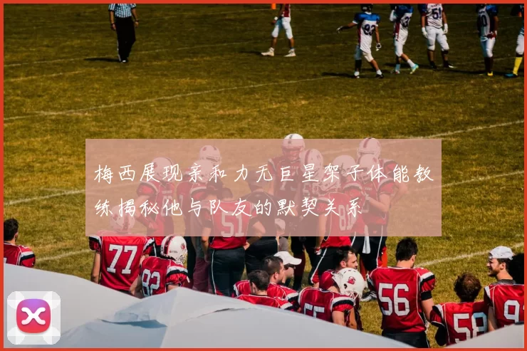 梅西展现亲和力无巨星架子体能教练揭秘他与队友的默契关系