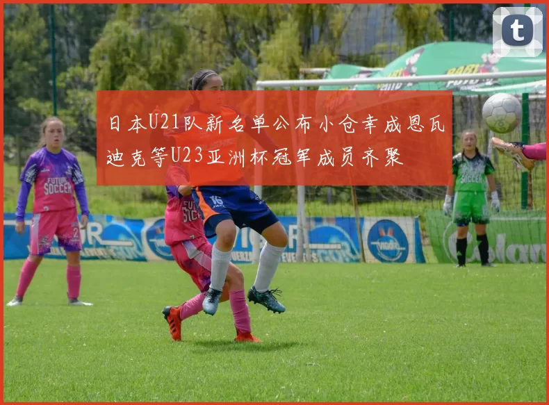日本U21队新名单公布小仓幸成恩瓦迪克等U23亚洲杯冠军成员齐聚