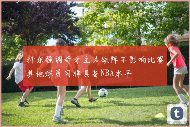 科尔强调奇才主力缺阵不影响比赛其他球员同样具备NBA水平