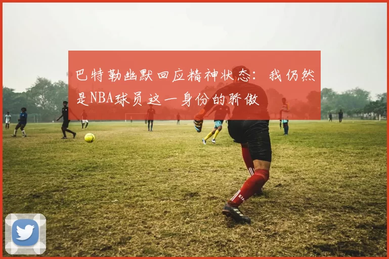 巴特勒幽默回应精神状态：我仍然是NBA球员这一身份的骄傲