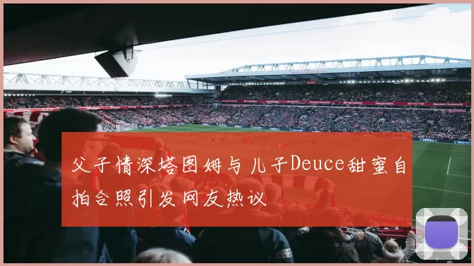 父子情深塔图姆与儿子Deuce甜蜜自拍合照引发网友热议