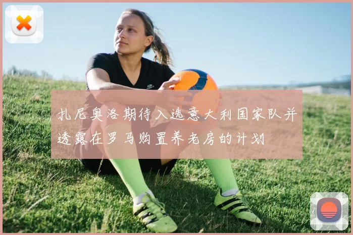 扎尼奥洛期待入选意大利国家队并透露在罗马购置养老房的计划