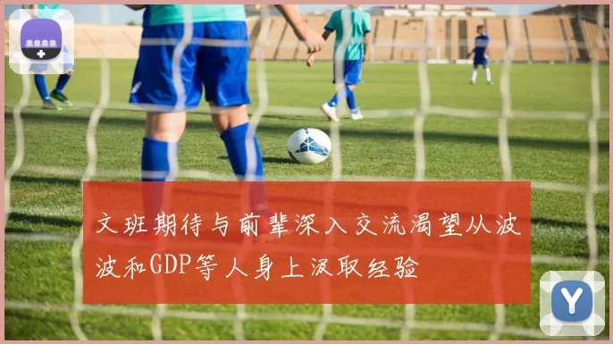 文班期待与前辈深入交流渴望从波波和GDP等人身上汲取经验