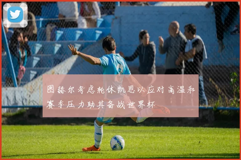 图赫尔考虑轮休凯恩以应对高温和赛季压力助其备战世界杯
