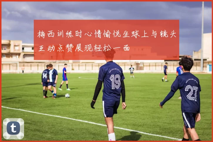 梅西训练时心情愉悦坐球上与镜头互动点赞展现轻松一面